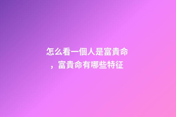 怎么看一個人是富貴命，富貴命有哪些特征